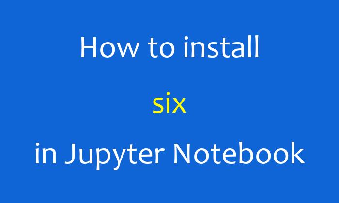 How to install six in Jupyter Notebook