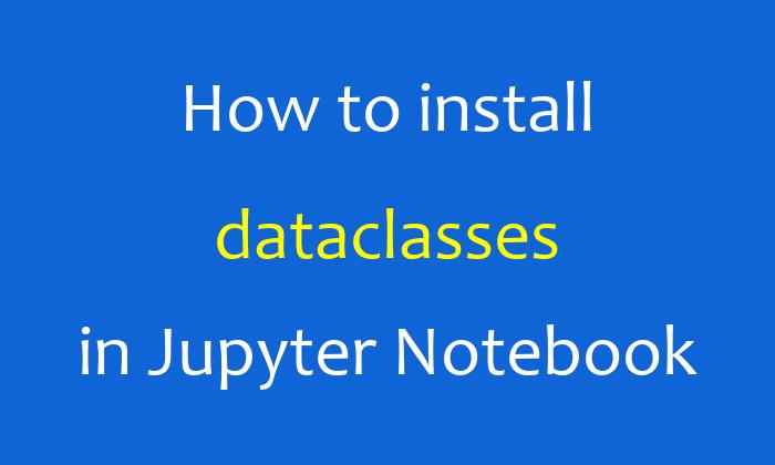 How to install dataclasses in Jupyter Notebook