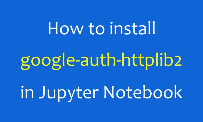 How to install google-auth-httplib2 in Jupyter Notebook