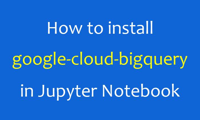 How to install google-cloud-bigquery in Jupyter Notebook
