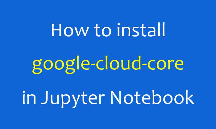 How to install google-cloud-core in Jupyter Notebook