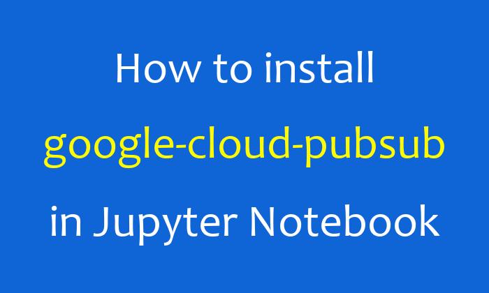 How to install google-cloud-pubsub in Jupyter Notebook