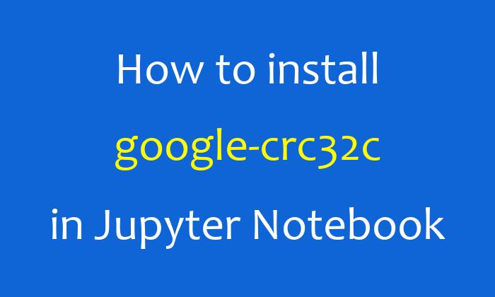 How to install google-crc32c in Jupyter Notebook