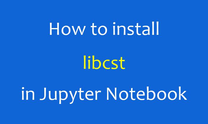 How to install libcst in Jupyter Notebook