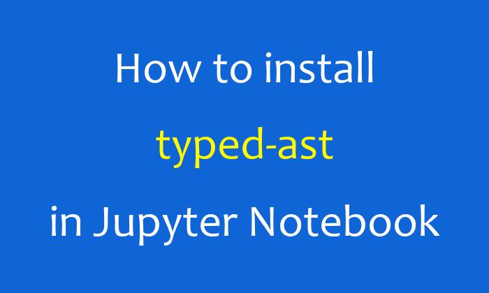 How to install typed-ast in Jupyter Notebook